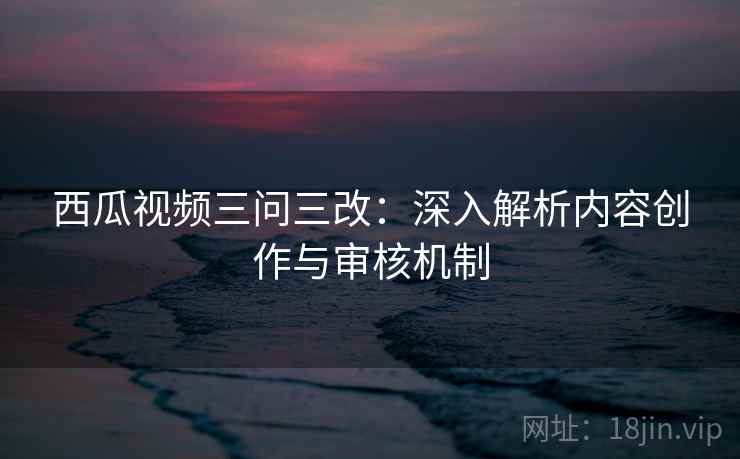西瓜视频三问三改:深入解析内容创作与审核机制 第1张 西瓜视频三问三改:深入解析内容创作与审核机制 第1张