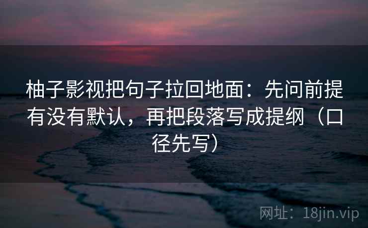 柚子影视把句子拉回地面:先问前提有没有默认,再把段落写成提纲(口径先写) 第1张 柚子影视把句子拉回地面:先问前提有没有默认,再把段落写成提纲(口径先写) 第1张