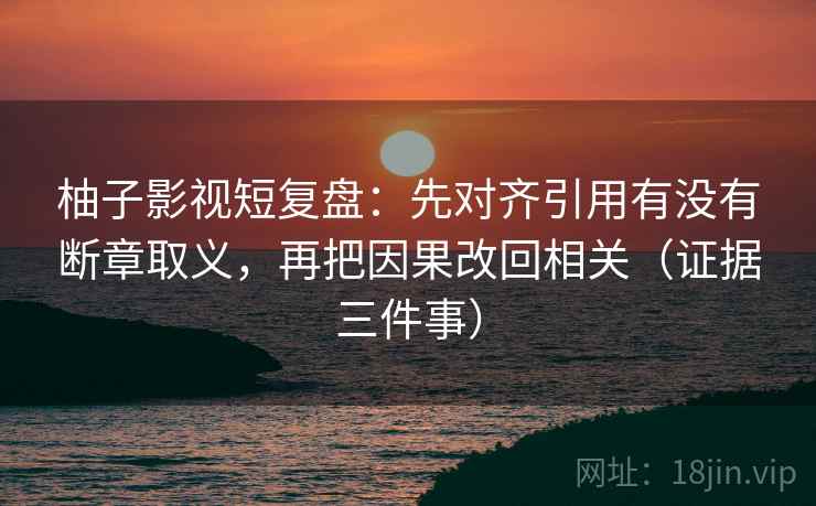 柚子影视短复盘：先对齐引用有没有断章取义，再把因果改回相关（证据三件事）