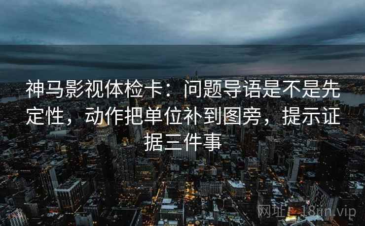 神马影视体检卡:问题导语是不是先定性,动作把单位补到图旁,提示证据三件事