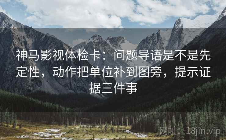 神马影视体检卡:问题导语是不是先定性,动作把单位补到图旁,提示证据三件事