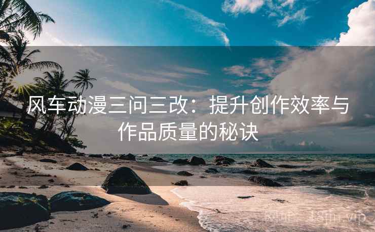 风车动漫三问三改：提升创作效率与作品质量的秘诀