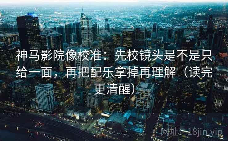 神马影院像校准：先校镜头是不是只给一面，再把配乐拿掉再理解（读完更清醒）