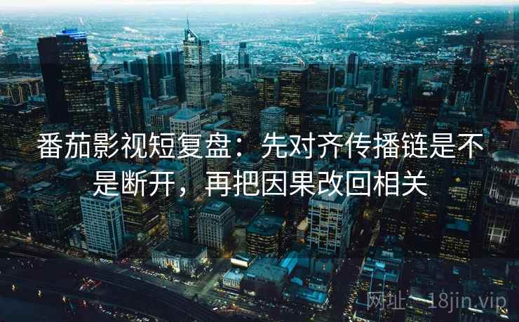 番茄影视短复盘：先对齐传播链是不是断开，再把因果改回相关