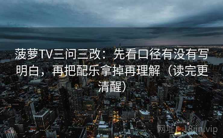 菠萝TV三问三改：先看口径有没有写明白，再把配乐拿掉再理解（读完更清醒）