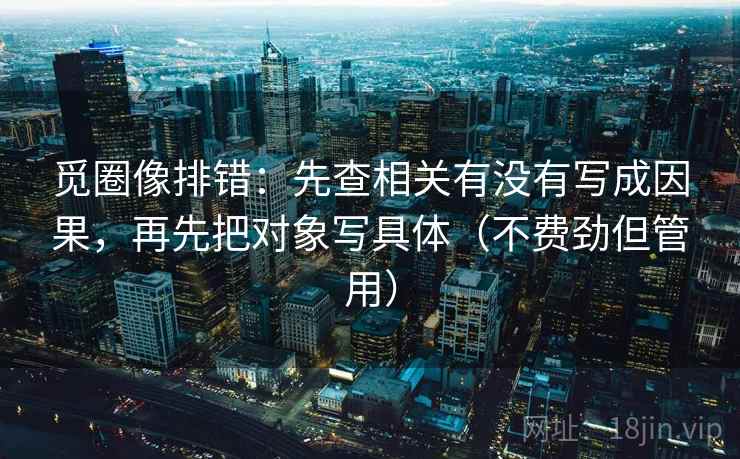 觅圈像排错：先查相关有没有写成因果，再先把对象写具体（不费劲但管用）