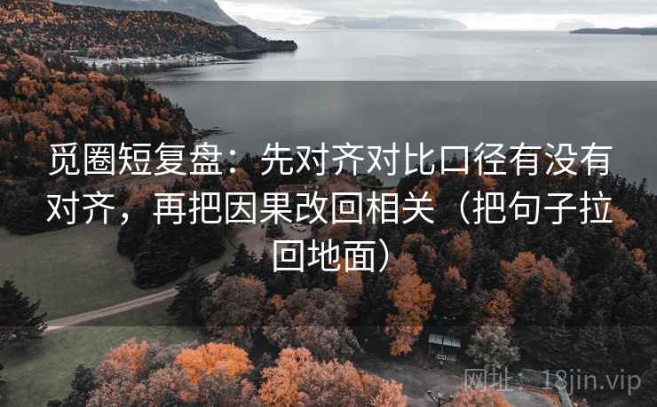 觅圈短复盘：先对齐对比口径有没有对齐，再把因果改回相关（把句子拉回地面）