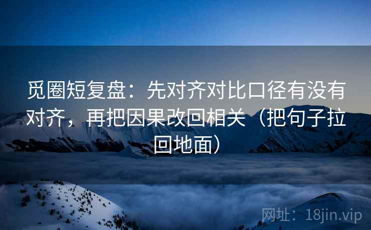 觅圈短复盘：先对齐对比口径有没有对齐，再把因果改回相关（把句子拉回地面）