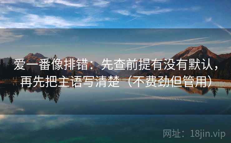 爱一番像排错：先查前提有没有默认，再先把主语写清楚（不费劲但管用）