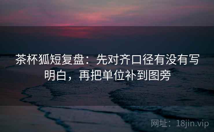 茶杯狐短复盘：先对齐口径有没有写明白，再把单位补到图旁