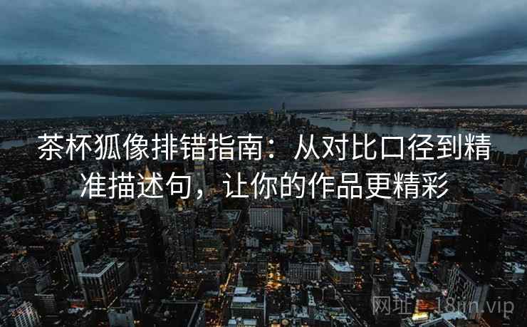茶杯狐像排错指南：从对比口径到精准描述句，让你的作品更精彩