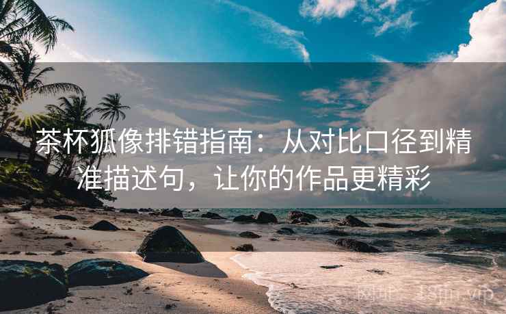 茶杯狐像排错指南：从对比口径到精准描述句，让你的作品更精彩