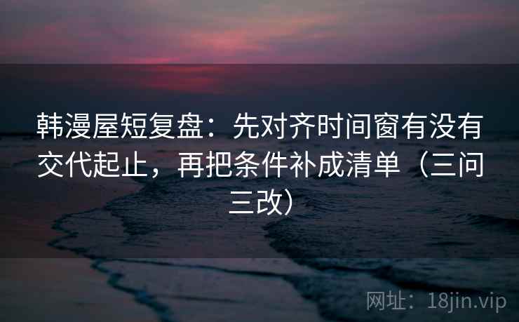 韩漫屋短复盘：先对齐时间窗有没有交代起止，再把条件补成清单（三问三改）