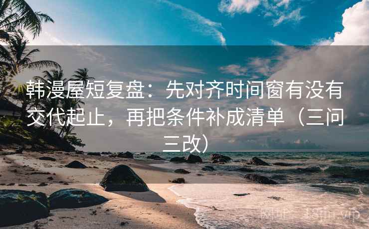 韩漫屋短复盘：先对齐时间窗有没有交代起止，再把条件补成清单（三问三改）