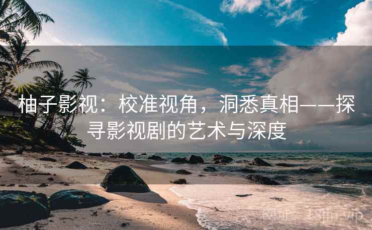 柚子影视：校准视角，洞悉真相——探寻影视剧的艺术与深度