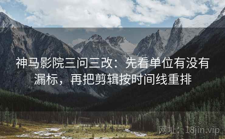 神马影院三问三改：先看单位有没有漏标，再把剪辑按时间线重排