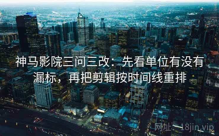 神马影院三问三改：先看单位有没有漏标，再把剪辑按时间线重排