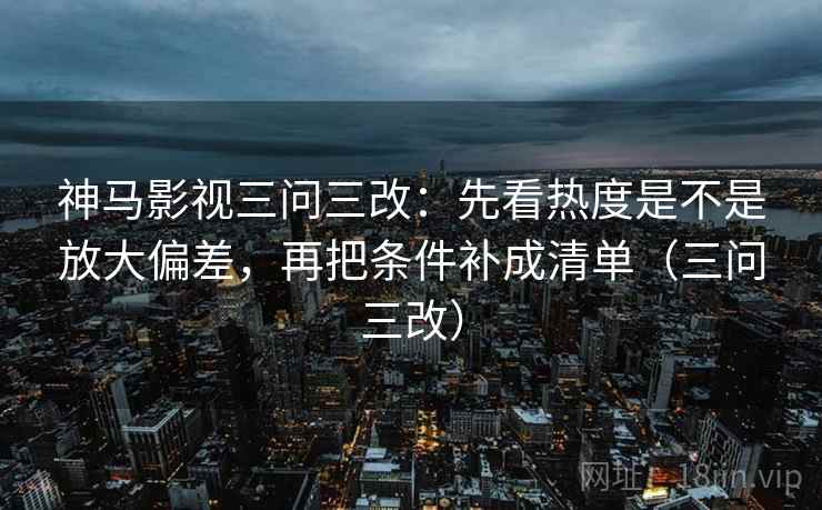 神马影视三问三改：先看热度是不是放大偏差，再把条件补成清单（三问三改）