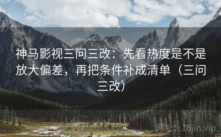 神马影视三问三改：先看热度是不是放大偏差，再把条件补成清单（三问三改）