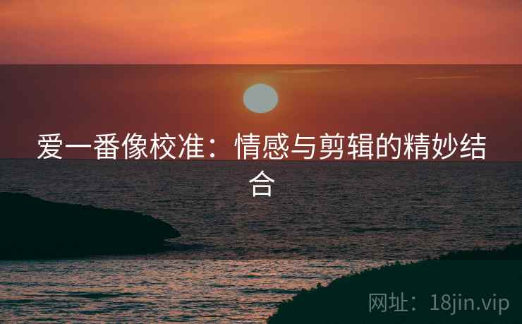 爱一番像校准：情感与剪辑的精妙结合