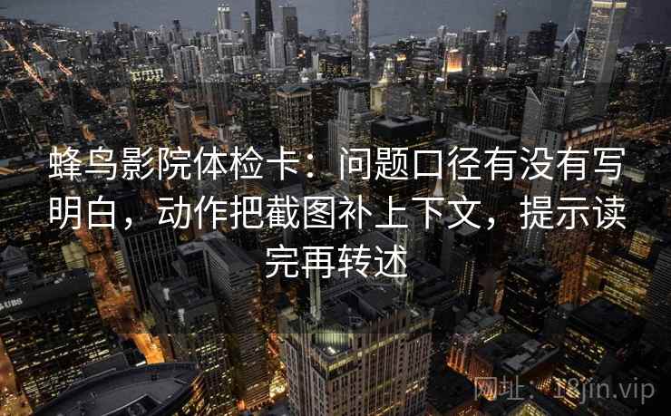 蜂鸟影院体检卡：问题口径有没有写明白，动作把截图补上下文，提示读完再转述