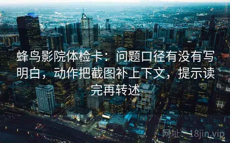 蜂鸟影院体检卡：问题口径有没有写明白，动作把截图补上下文，提示读完再转述