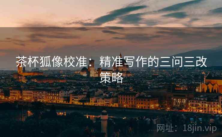 茶杯狐像校准：精准写作的三问三改策略