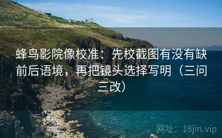 蜂鸟影院像校准：先校截图有没有缺前后语境，再把镜头选择写明（三问三改）