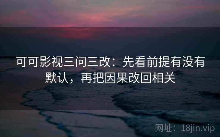 可可影视三问三改：先看前提有没有默认，再把因果改回相关