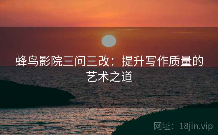 蜂鸟影院三问三改：提升写作质量的艺术之道