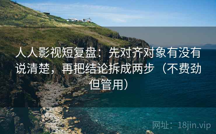 人人影视短复盘：先对齐对象有没有说清楚，再把结论拆成两步（不费劲但管用）