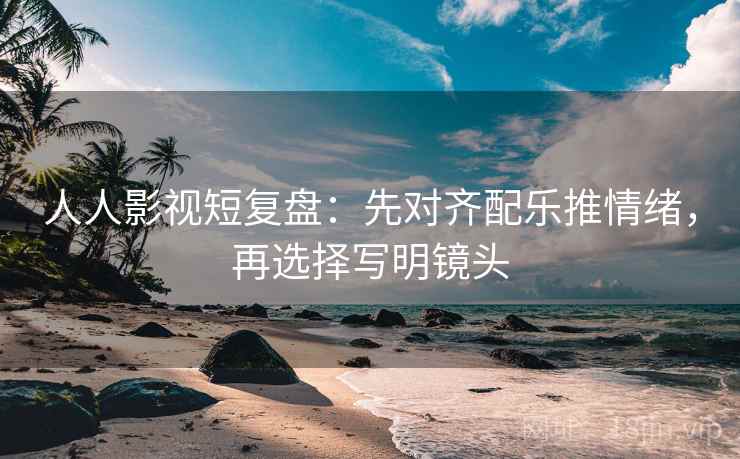 人人影视短复盘：先对齐配乐推情绪，再选择写明镜头