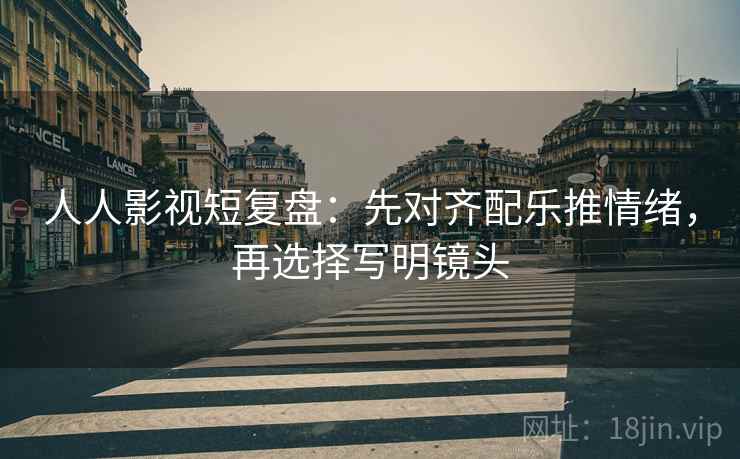 人人影视短复盘：先对齐配乐推情绪，再选择写明镜头