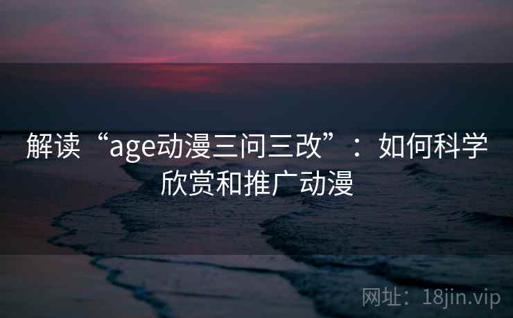 解读“age动漫三问三改”：如何科学欣赏和推广动漫