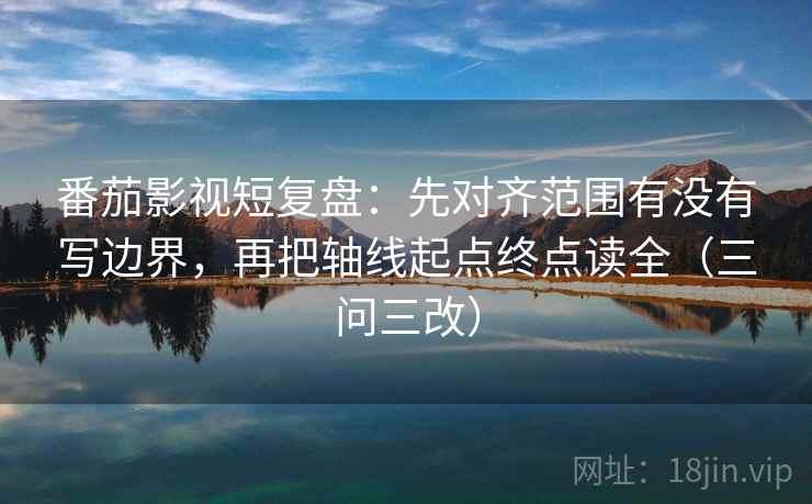 番茄影视短复盘：先对齐范围有没有写边界，再把轴线起点终点读全（三问三改）