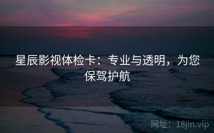 星辰影视体检卡：专业与透明，为您保驾护航